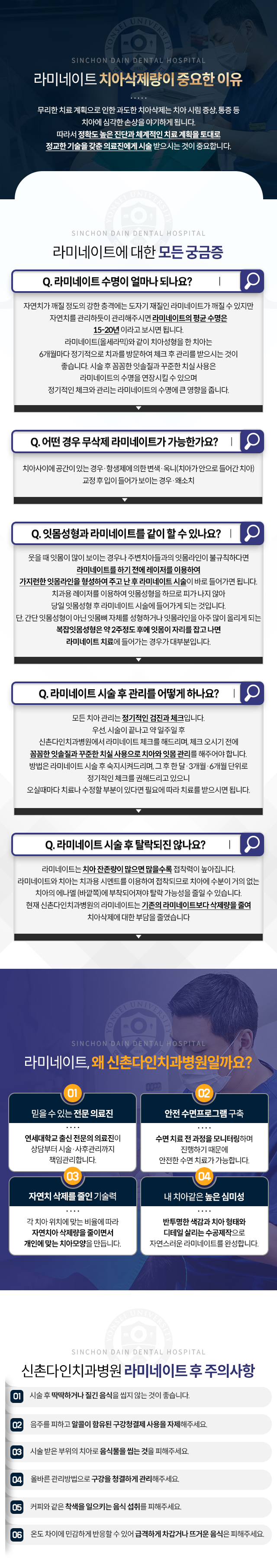 라미네이트에-대한-모든-궁금증-Q1-라미네이트-수명이-얼마나-되나요?-자연치를-관리하듯이-관리해주시면-라미네이트의-평균-수명은-15~20년-이라고-보시면-됩니다-Q2-당일-라미네이트-시술-후-일상생활에-지장이-없나요?-라미네이트는-시술-후-바로-식사를-하거나-일상생활을-하는데-지장이-없습니다-Q3-어떤-경우-무삭제-라미네이트가-가능한가요?-치아-사이에-공간이-있는-경우,-항생제에-의한-변색,-옥니-(치아가-안으로-들어간-치아),-교정-후-입이-들어가-보이는-경우,-왜소치-Q4-잇몸성형과-라미네이트를-같이-할-수-있나요?-웃을-때-잇몸이-많이-보이는-경우나-주변치아들과의-잇몸라인이-불규칙하다면-레이저를-이용하여-가지런한-잇몸라인을-형성하여-준-후-라미네이트-시술에-바로-들어가면-됩니다-단,-복잡잇몸성형은-약-2주정도-후에-잇몸이-자리를-잡고-나면-라미네이트-치료에-들어가는-경우가-대부분입니다-Q5-라미네이트-시술-후-관리를-어떻게-하나요?-모든-치아-관리는-정기적인-검진과-체크입니다-꼼꼼한-잇솔질과-꾸준한-치실-사용으로-치아와-잇몸-관리를-해주어야합니다-Q6-라미네이트-시술-후-탈락되진-않나요?-라미네이트는-치아-잔존량이-많으면-많을수록-접착력이-높아집니다-신촌다인치과병원의-라미네이트는-기존의-라미네이트보다-삭제량을-줄여-치아삭제에-대한-부담을-줄였습니다